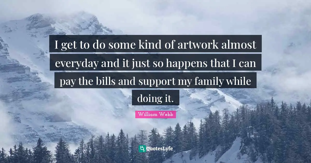 I get to do some kind of artwork almost everyday and it just so happens that I can pay the bills and support my family while doing it.