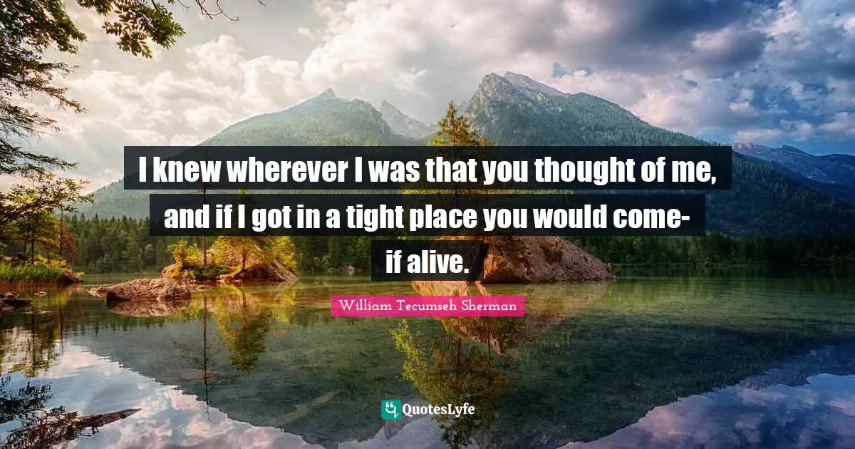 I knew wherever I was that you thought of me, and if I got in a tight place you would come-if alive.