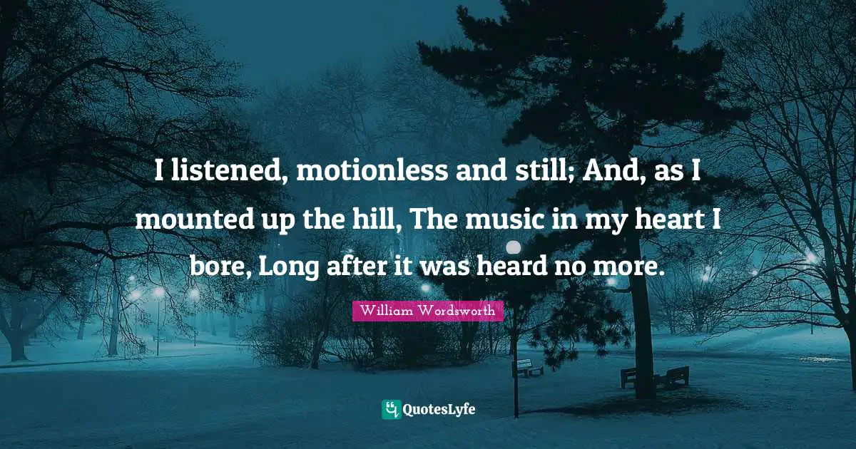 I listened, motionless and still; And, as I mounted up the hill, The music in my heart I bore, Long after it was heard no more.