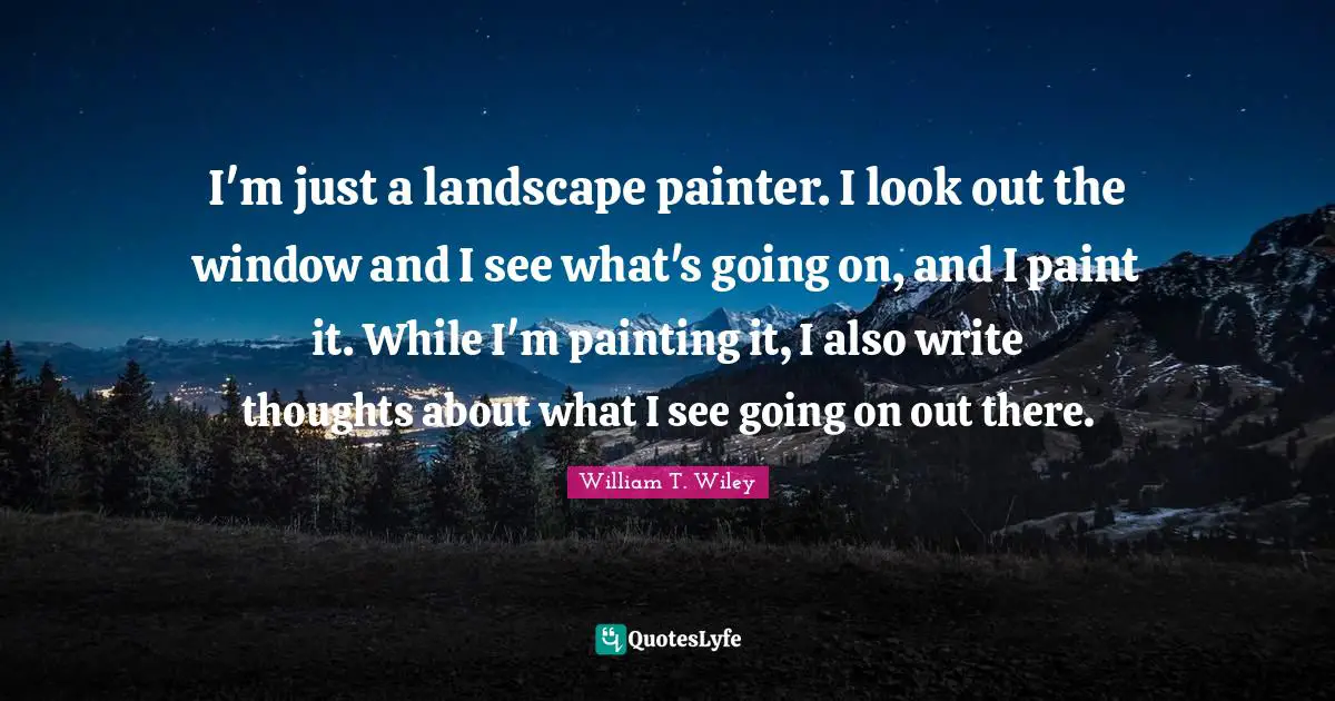 I'm just a landscape painter. I look out the window and I see what's going on, and I paint it. While I'm painting it, I also write thoughts about what I see going on out there.