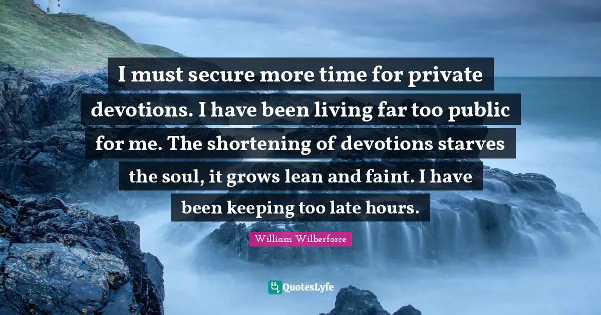 William Wilberforce Quotes: "I must secure more time for private devotions. I have been living far too public for me. The shortening of devotions starves the soul, it grows lean and faint. I have been keeping too late hours."