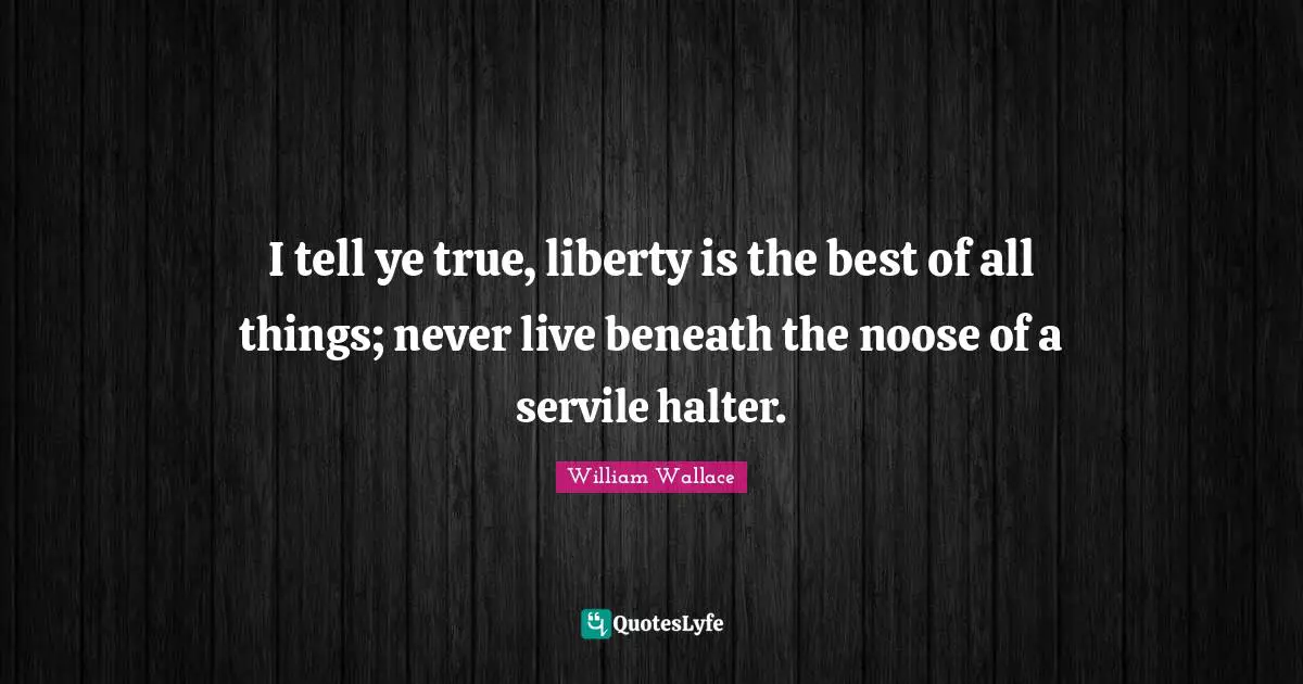 William Wallace Quotes: "I tell ye true, liberty is the best of all things; never live beneath the noose of a servile halter."