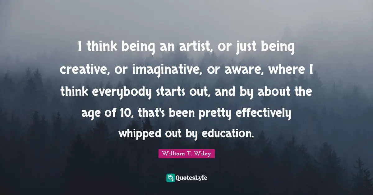 I think being an artist, or just being creative, or imaginative, or aware, where I think everybody starts out, and by about the age of 10, that's been pretty effectively whipped out by education.