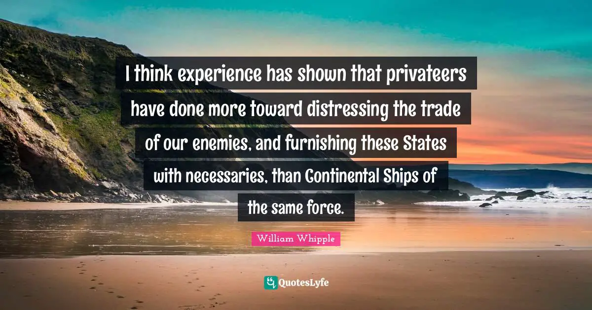 I think experience has shown that privateers have done more toward distressing the trade of our enemies, and furnishing these States with necessaries, than Continental Ships of the same force.