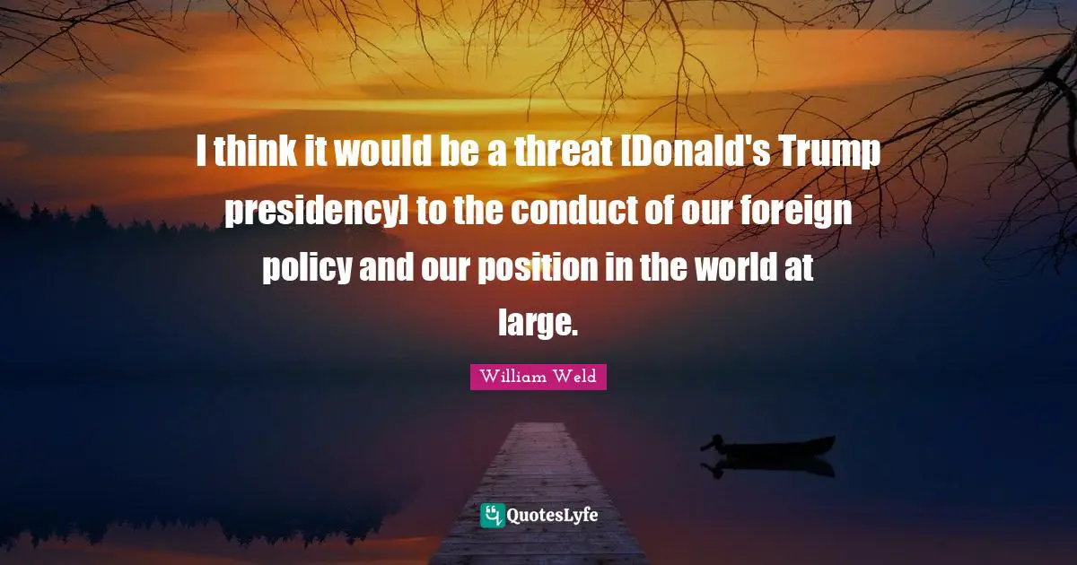 I think it would be a threat [Donald's Trump presidency] to the conduct of our foreign policy and our position in the world at large.