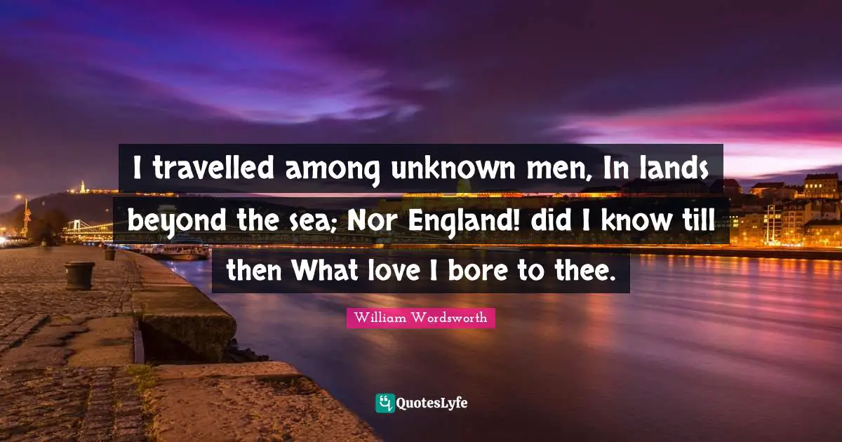 I travelled among unknown men, In lands beyond the sea; Nor England! did I know till then What love I bore to thee.