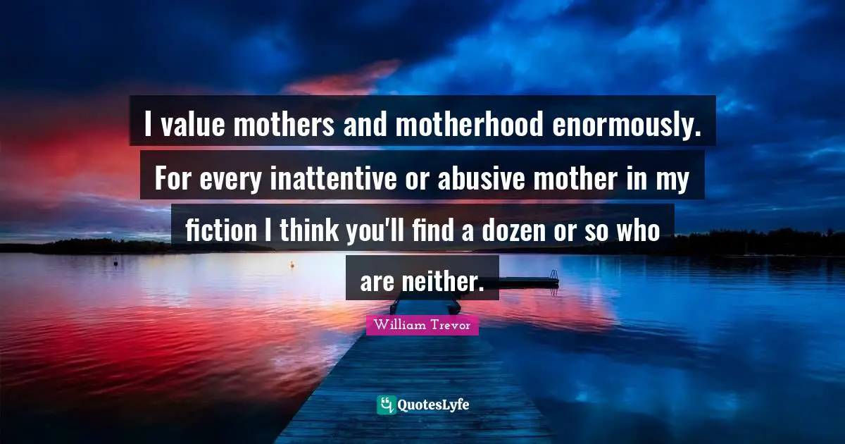 I value mothers and motherhood enormously. For every inattentive or abusive mother in my fiction I think you'll find a dozen or so who are neither.