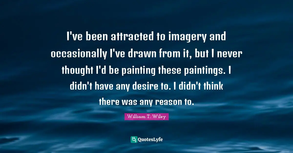 I've been attracted to imagery and occasionally I've drawn from it, but I never thought I'd be painting these paintings. I didn't have any desire to. I didn't think there was any reason to.