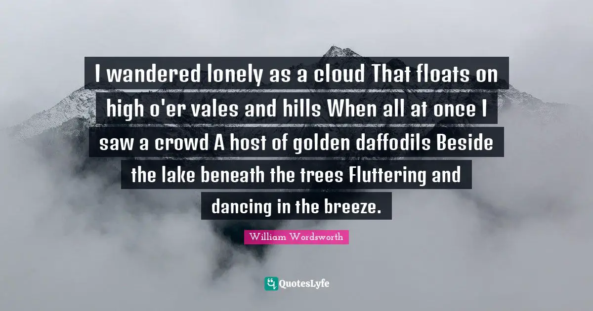 Spring Quotes: "I wandered lonely as a cloud That floats on high o'er vales and hills When all at once I saw a crowd A host of golden daffodils Beside the lake beneath the trees Fluttering and dancing in the breeze."