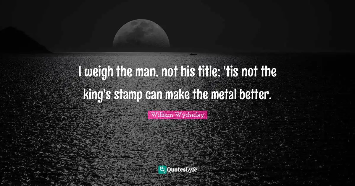 I weigh the man, not his title; 'tis not the king's stamp can make the metal better.