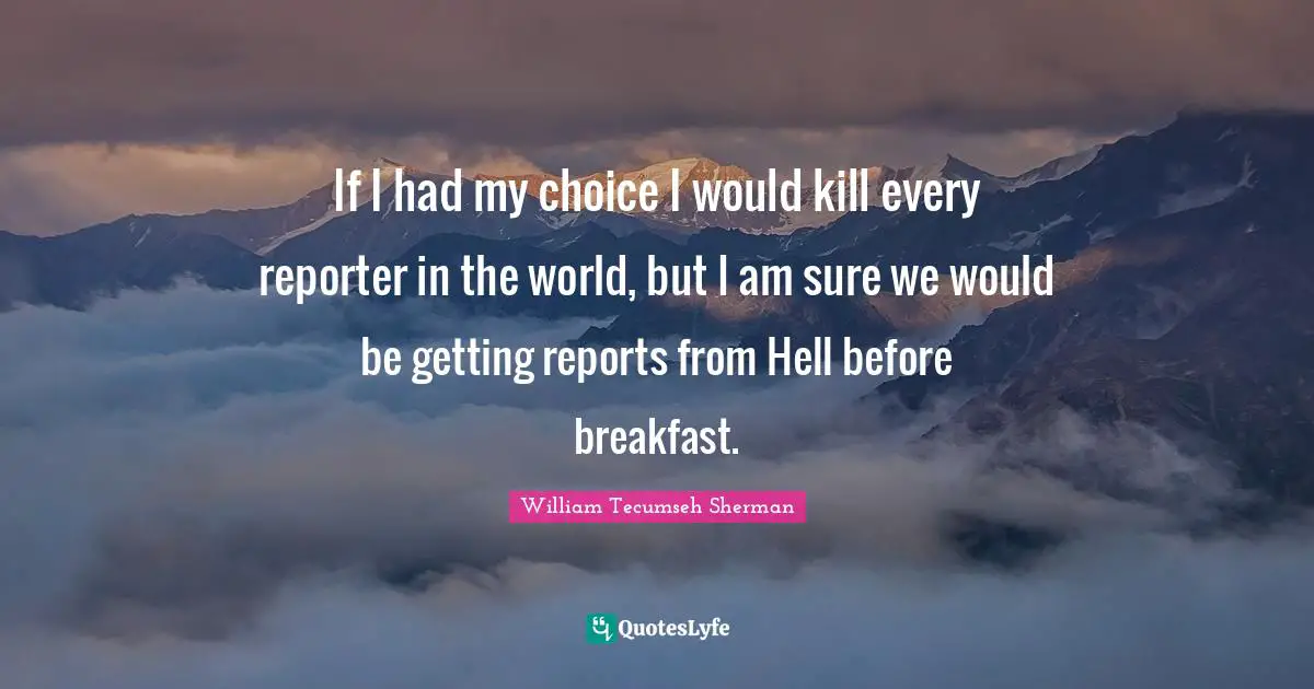 If I had my choice I would kill every reporter in the world, but I am sure we would be getting reports from Hell before breakfast.