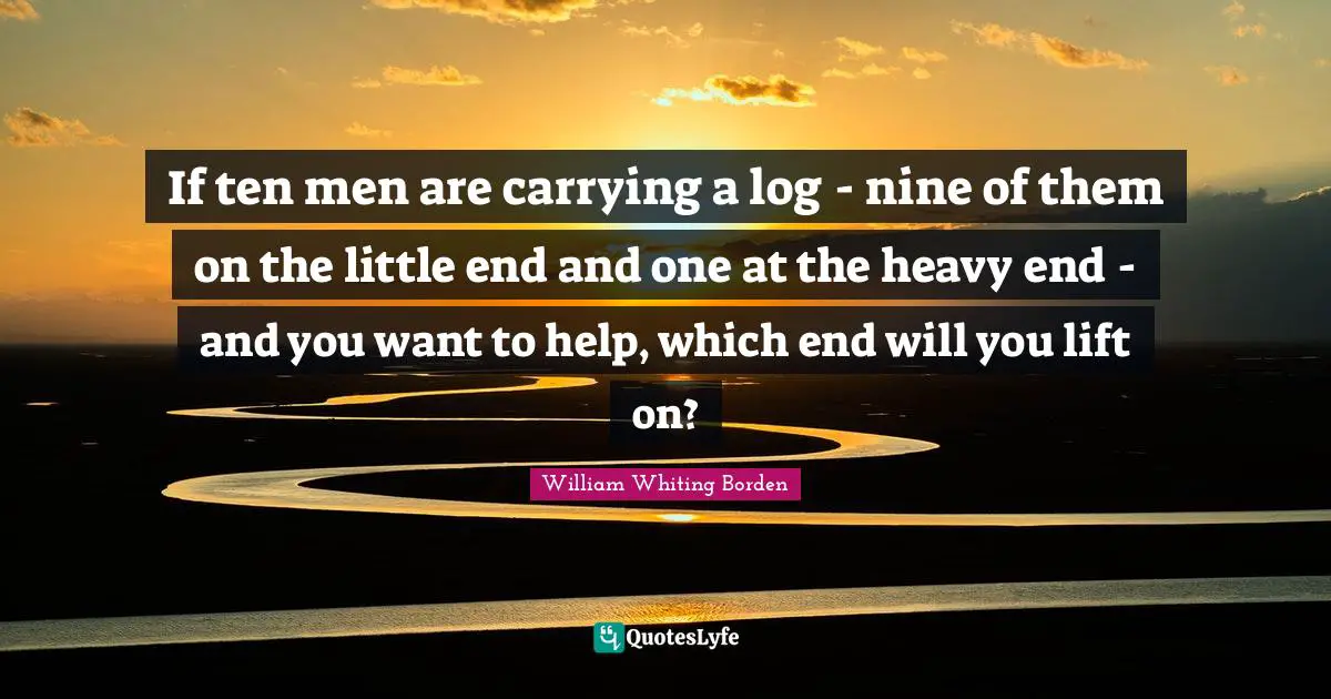 If ten men are carrying a log - nine of them on the little end and one at the heavy end - and you want to help, which end will you lift on?