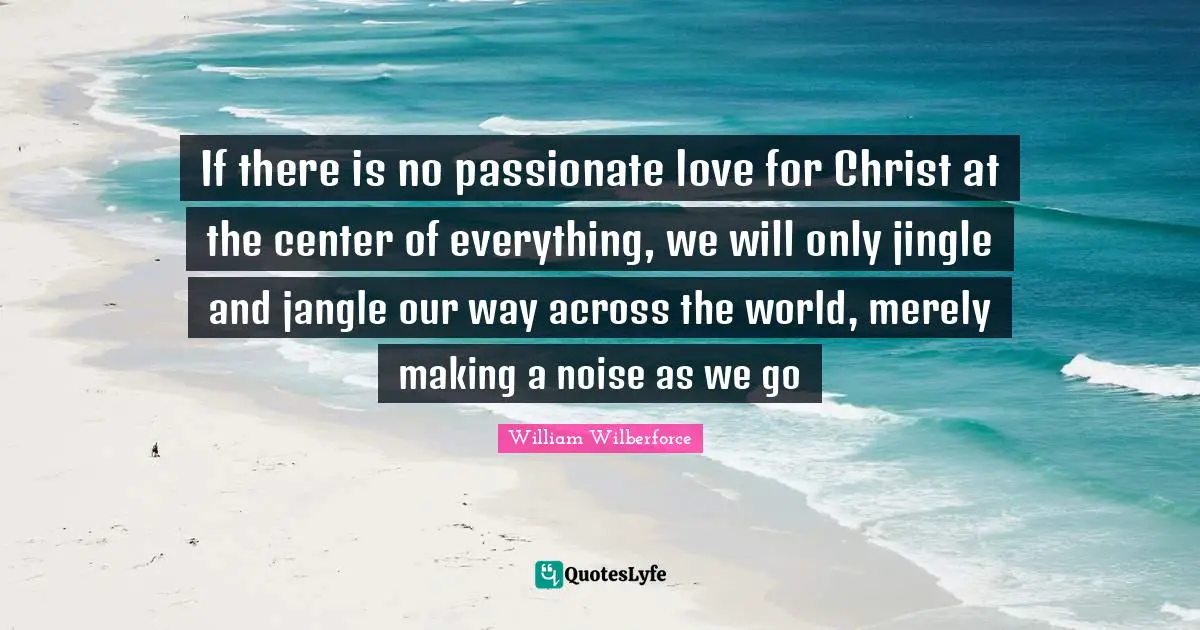 William Wilberforce Quotes: "If there is no passionate love for Christ at the center of everything, we will only jingle and jangle our way across the world, merely making a noise as we go"