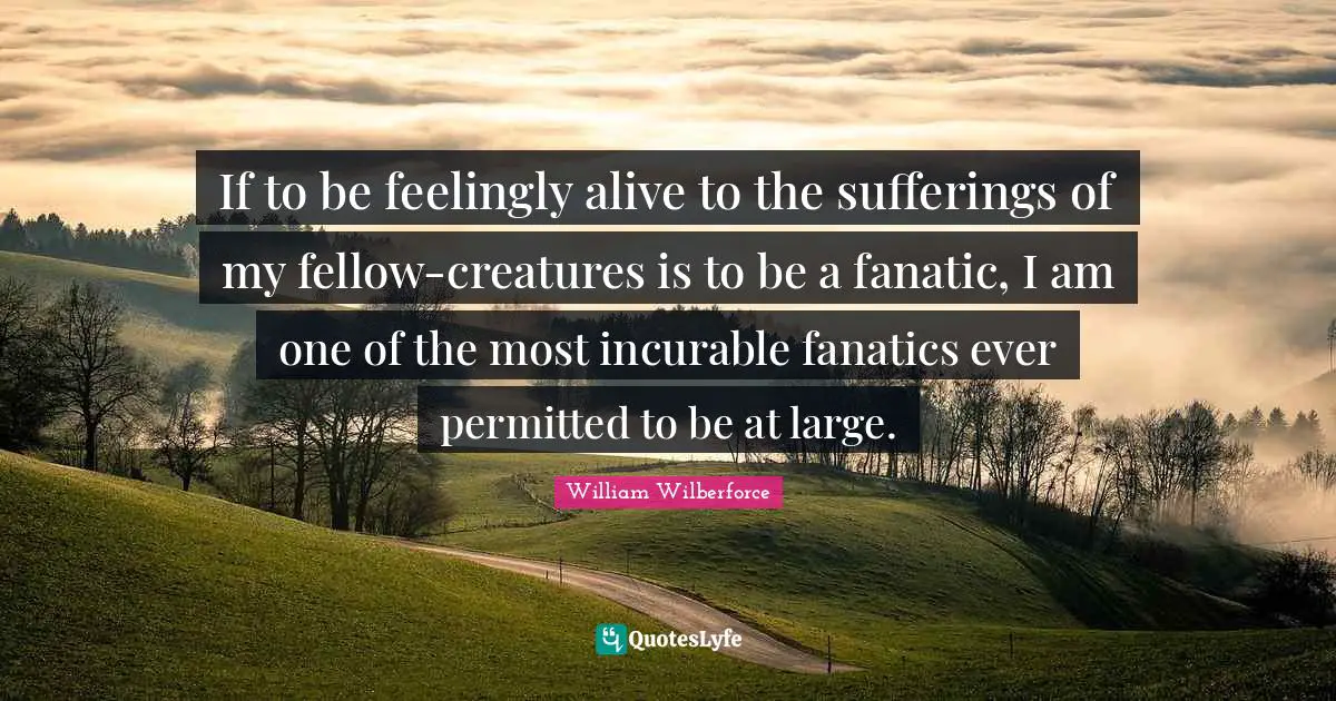 Inspire Quotes: "If to be feelingly alive to the sufferings of my fellow-creatures is to be a fanatic, I am one of the most incurable fanatics ever permitted to be at large."