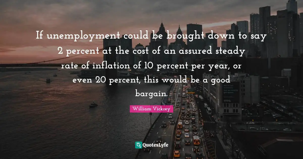 If unemployment could be brought down to say 2 percent at the cost of an assured steady rate of inflation of 10 percent per year, or even 20 percent, this would be a good bargain.