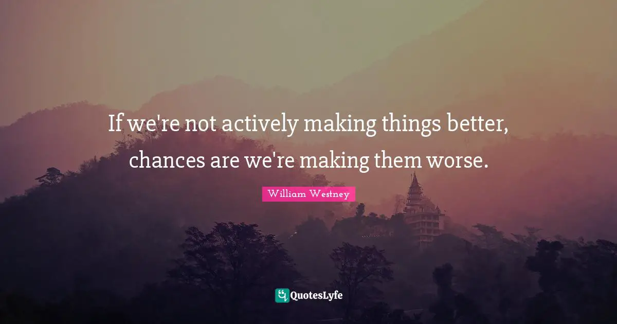 If we're not actively making things better, chances are we're making them worse.