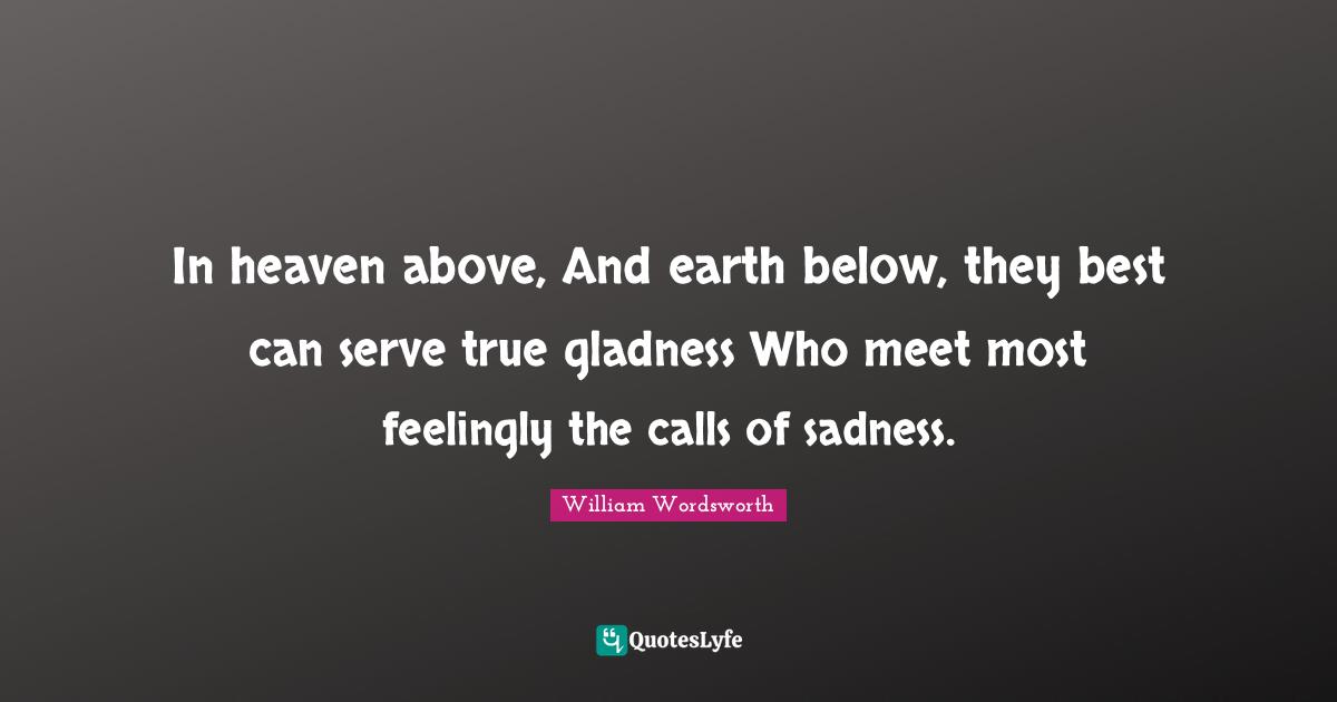 In heaven above, And earth below, they best can serve true gladness Who meet most feelingly the calls of sadness.