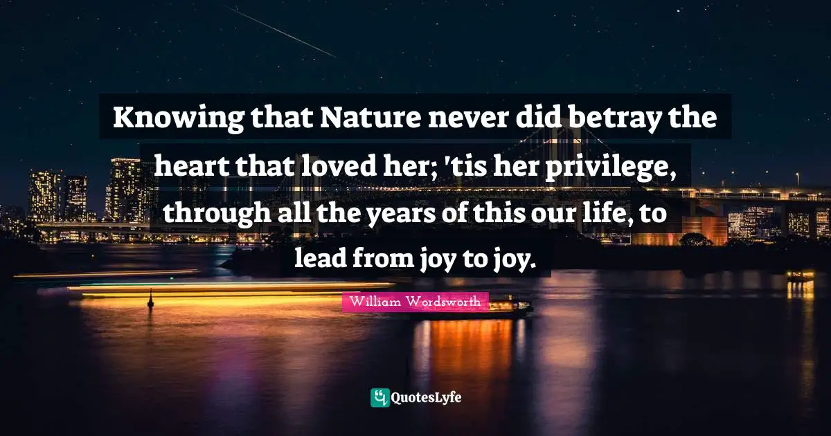 Knowing that Nature never did betray the heart that loved her; 'tis her privilege, through all the years of this our life, to lead from joy to joy.