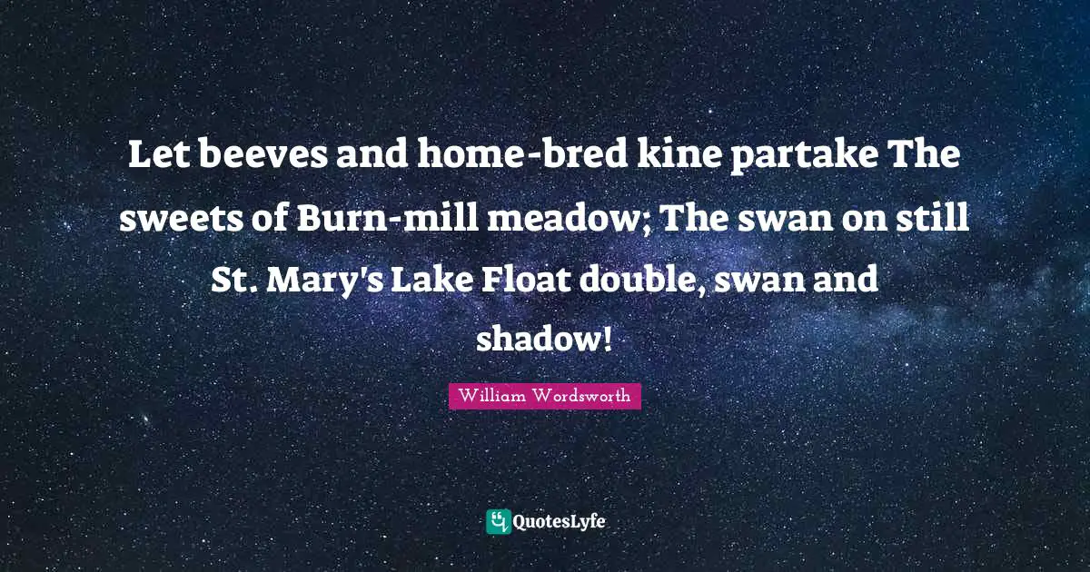 Let beeves and home-bred kine partake The sweets of Burn-mill meadow; The swan on still St. Mary's Lake Float double, swan and shadow!