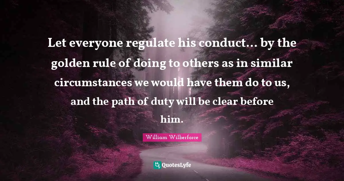 William Wilberforce Quotes: "Let everyone regulate his conduct... by the golden rule of doing to others as in similar circumstances we would have them do to us, and the path of duty will be clear before him."
