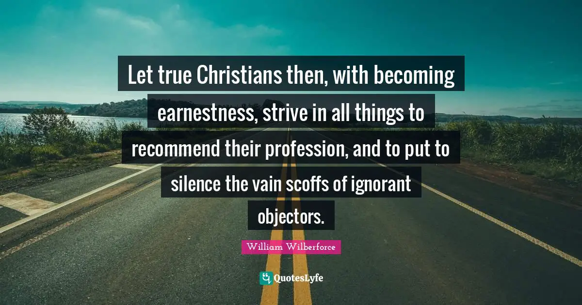 William Wilberforce Quotes: "Let true Christians then, with becoming earnestness, strive in all things to recommend their profession, and to put to silence the vain scoffs of ignorant objectors."
