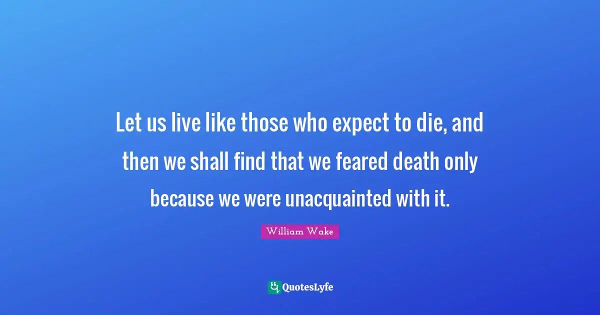 Let us live like those who expect to die, and then we shall find that we feared death only because we were unacquainted with it.