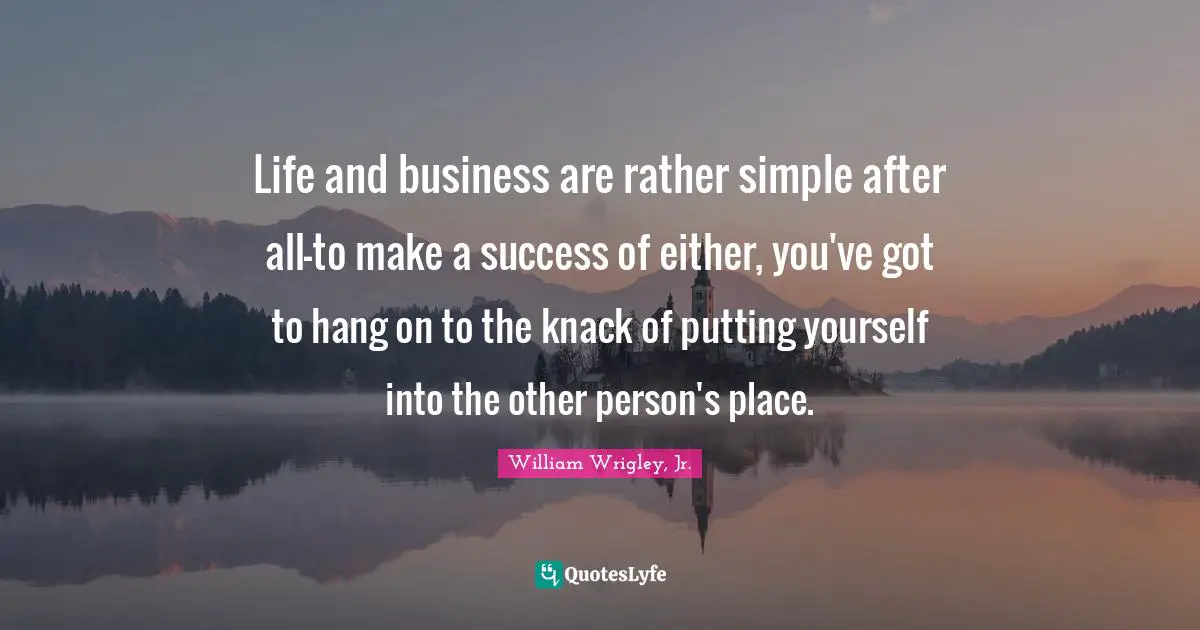 Life and business are rather simple after all-to make a success of either, you've got to hang on to the knack of putting yourself into the other person's place.