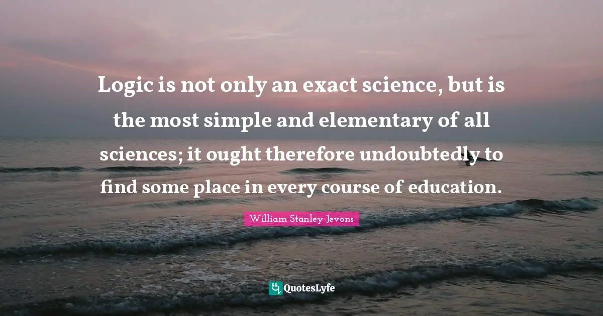 William Stanley Jevons Quotes: Logic is not only an exact science, but is the most simple and elementary of all sciences; it ought therefore undoubtedly to find some place in every course of education.