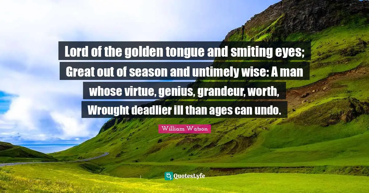 Lord of the golden tongue and smiting eyes; Great out of season and untimely wise: A man whose virtue, genius, grandeur, worth, Wrought deadlier ill than ages can undo.