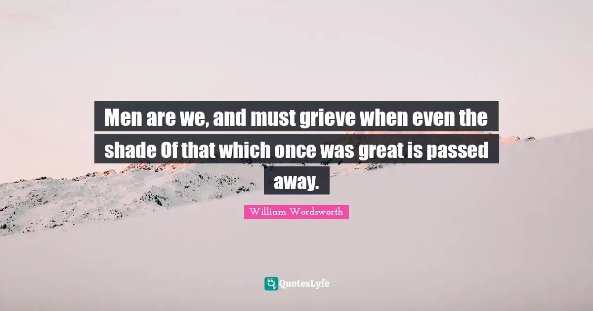 Men are we, and must grieve when even the shade Of that which once was great is passed away.
