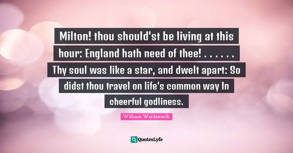 Milton! thou should'st be living at this hour: England hath need of thee! . . . . . . Thy soul was like a star, and dwelt apart: So didst thou travel on life's common way In cheerful godliness.