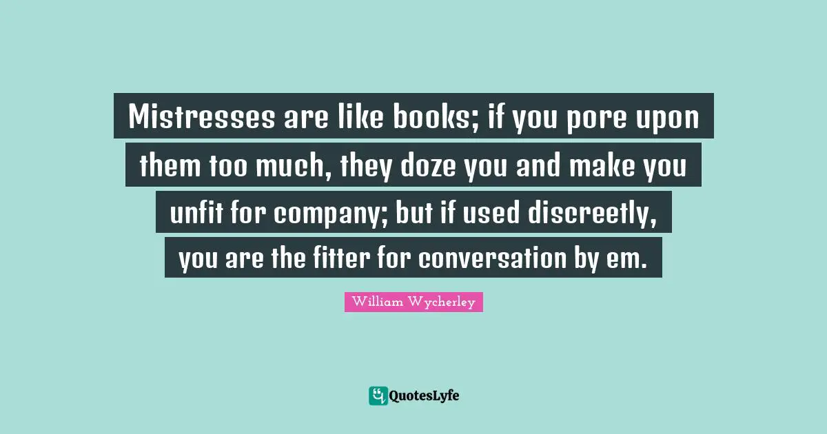 Mistresses are like books; if you pore upon them too much, they doze you and make you unfit for company; but if used discreetly, you are the fitter for conversation by em.