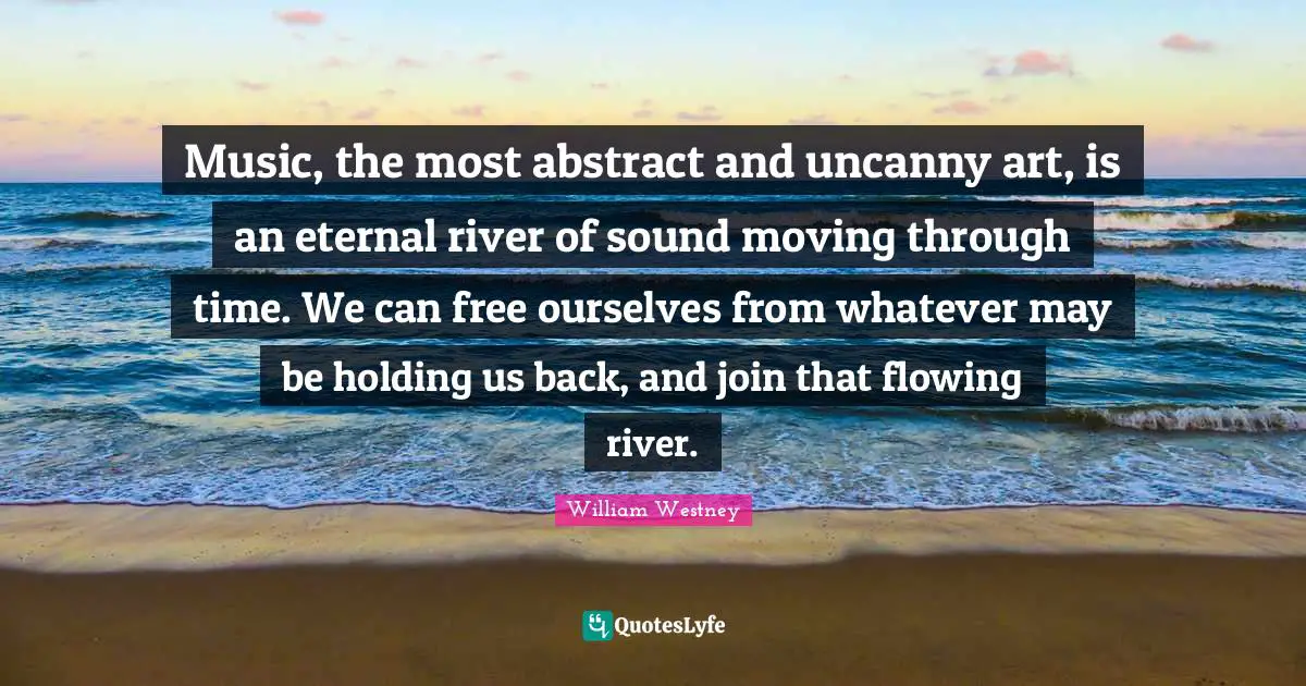 Music, the most abstract and uncanny art, is an eternal river of sound moving through time. We can free ourselves from whatever may be holding us back, and join that flowing river.