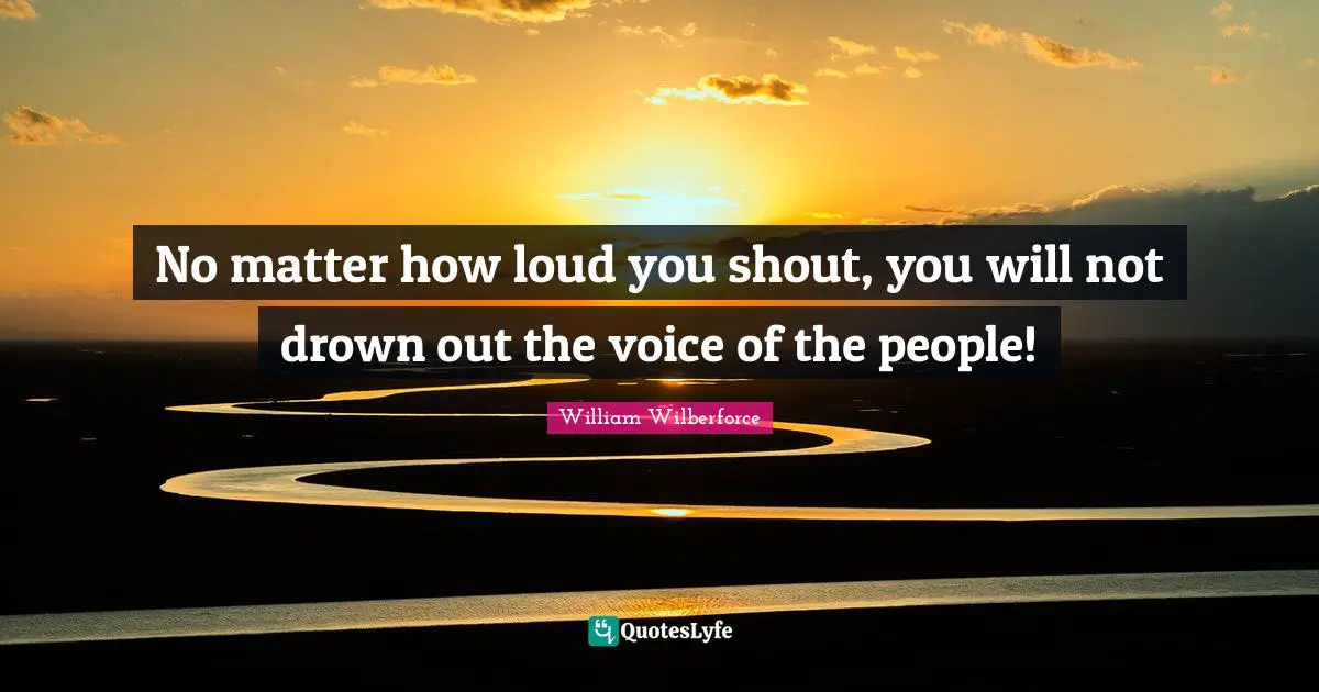 William Wilberforce Quotes: "No matter how loud you shout, you will not drown out the voice of the people!"