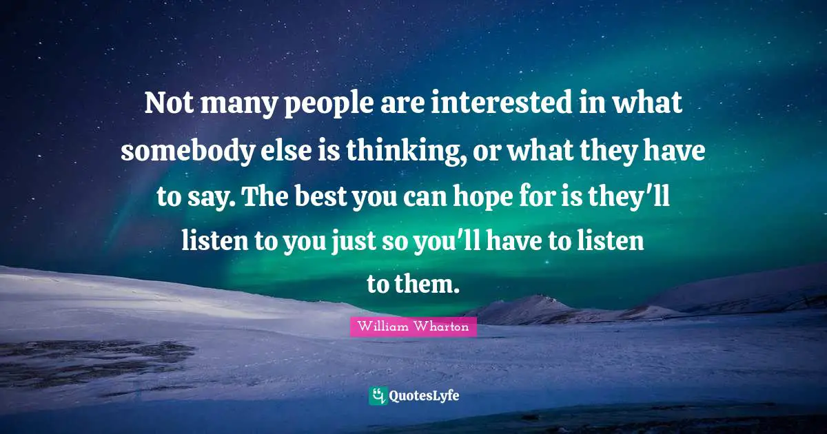 Not many people are interested in what somebody else is thinking, or what they have to say. The best you can hope for is they'll listen to you just so you'll have to listen to them.