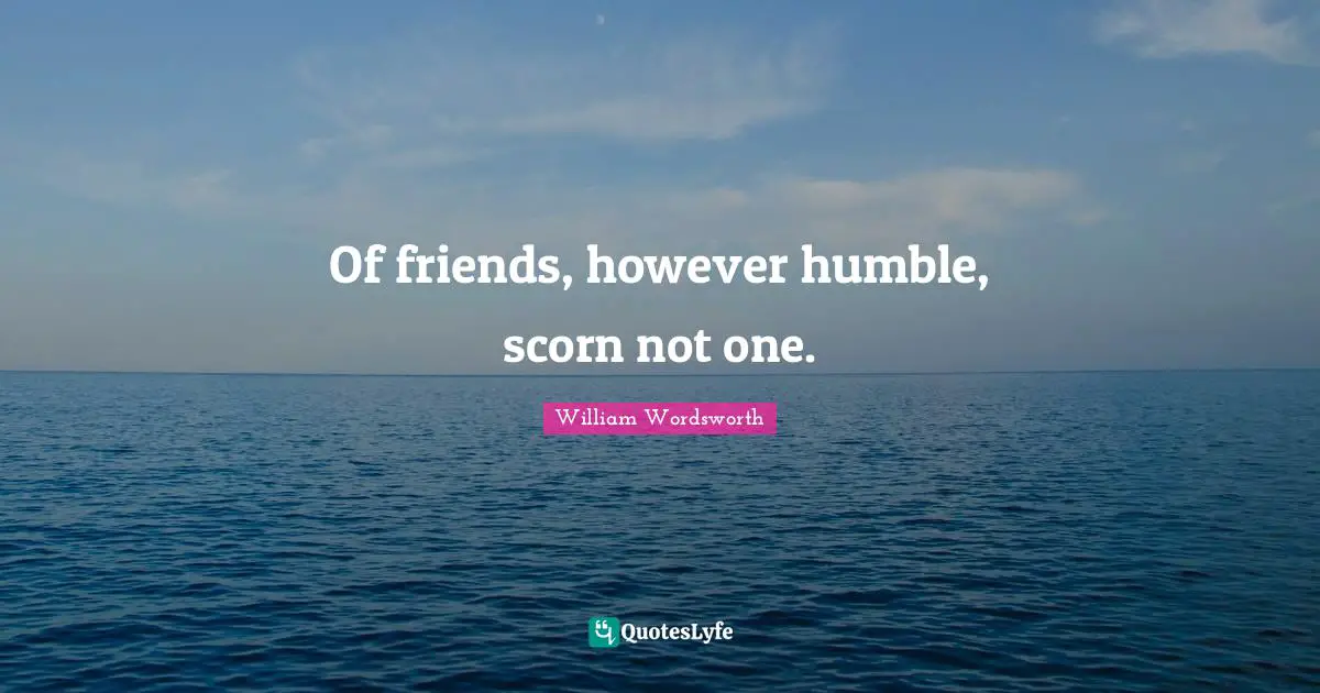 Of friends, however humble, scorn not one.