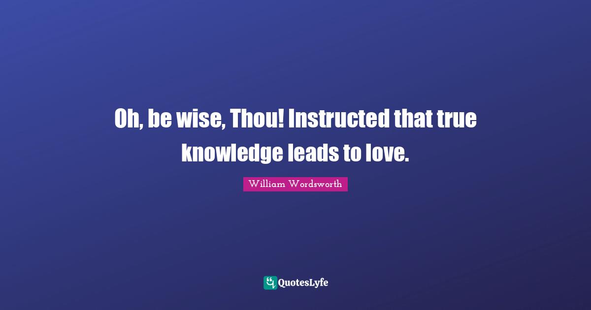 Oh, be wise, Thou! Instructed that true knowledge leads to love.