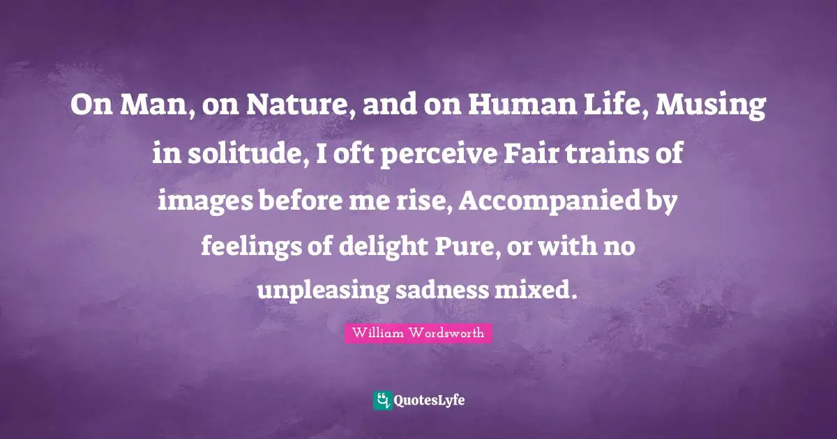 On Man, on Nature, and on Human Life, Musing in solitude, I oft perceive Fair trains of images before me rise, Accompanied by feelings of delight Pure, or with no unpleasing sadness mixed.