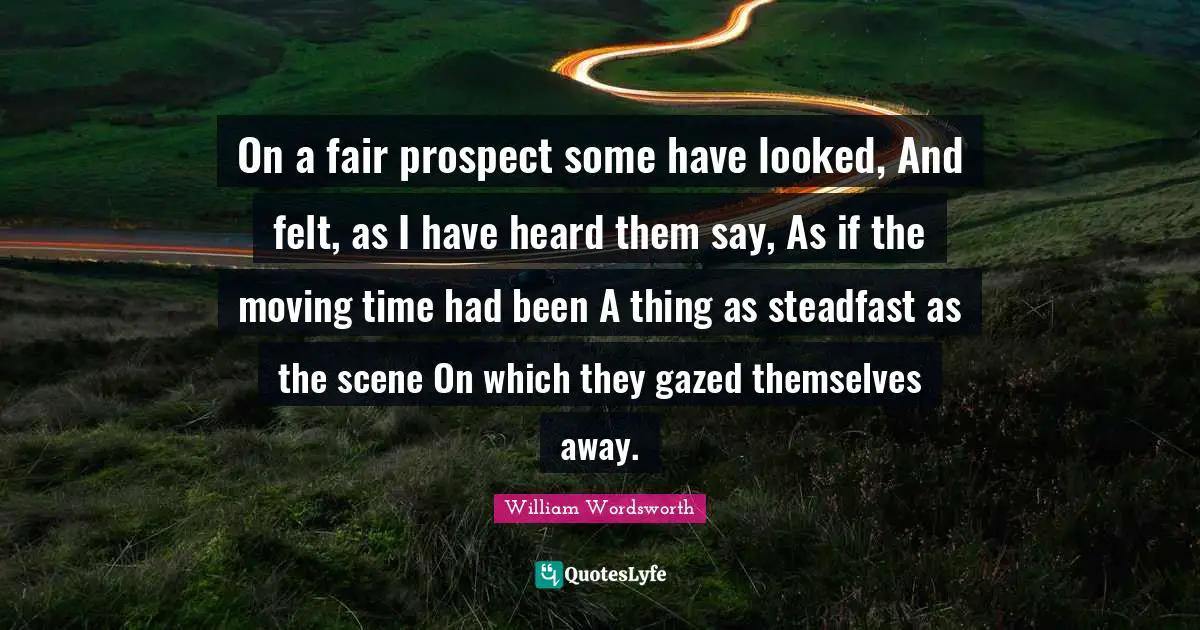 On a fair prospect some have looked, And felt, as I have heard them say, As if the moving time had been A thing as steadfast as the scene On which they gazed themselves away.