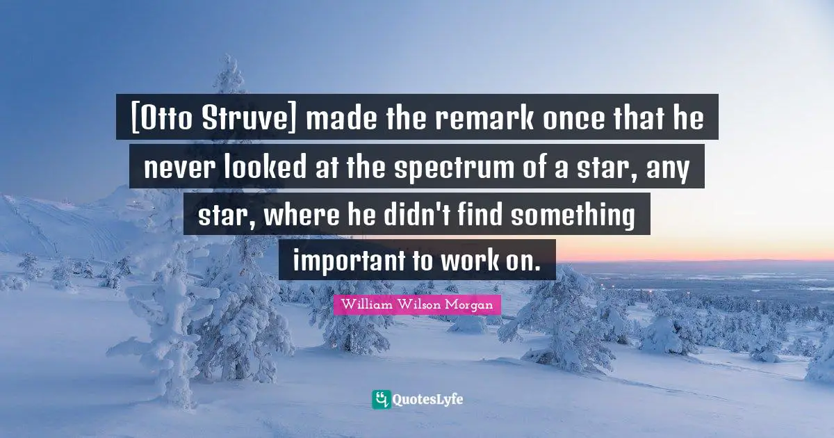 [Otto Struve] made the remark once that he never looked at the spectrum of a star, any star, where he didn't find something important to work on.