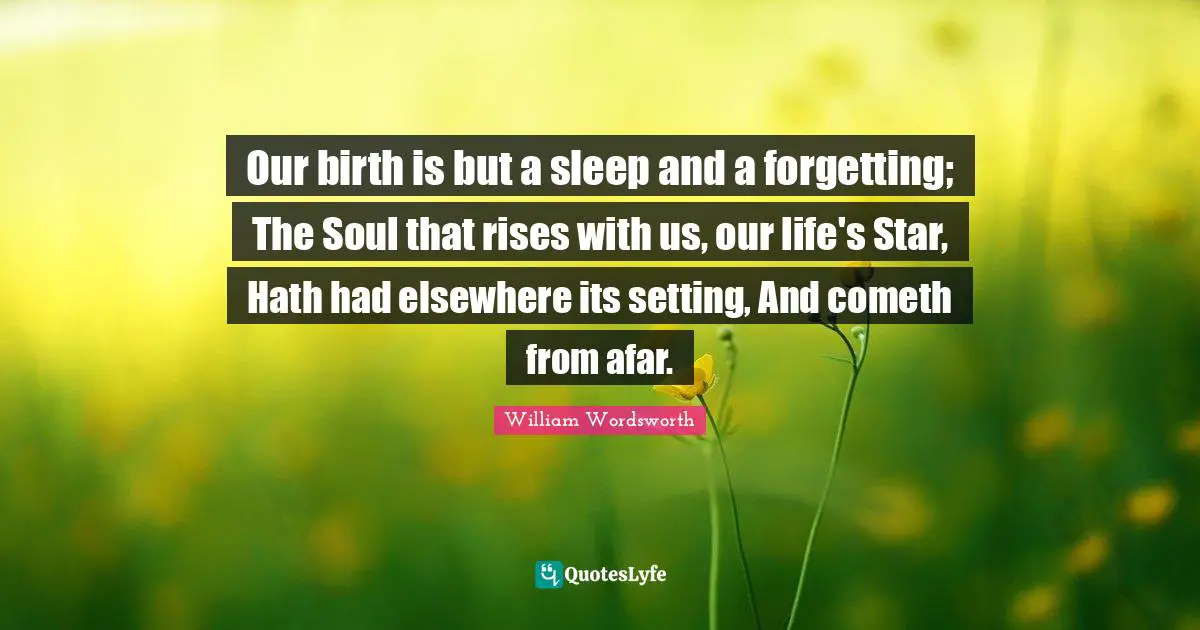 William Wordsworth Quotes: "Our birth is but a sleep and a forgetting; The Soul that rises with us, our life's Star, Hath had elsewhere its setting, And cometh from afar."