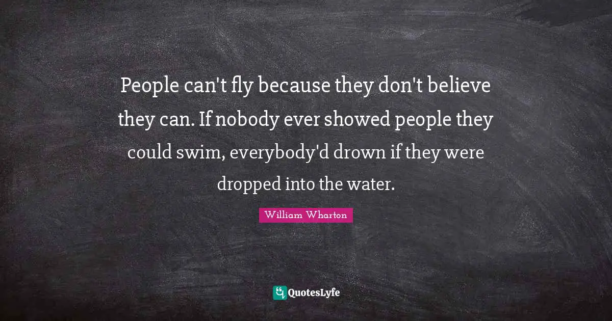 People can't fly because they don't believe they can. If nobody ever showed people they could swim, everybody'd drown if they were dropped into the water.