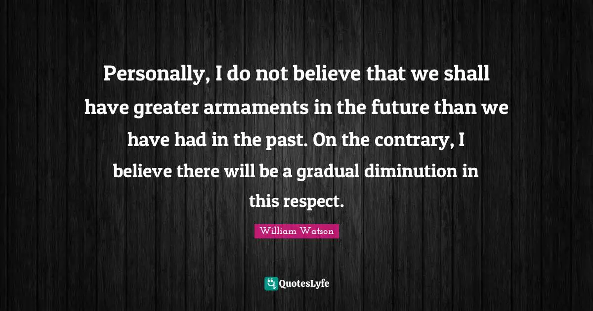 Personally, I do not believe that we shall have greater armaments in the future than we have had in the past. On the contrary, I believe there will be a gradual diminution in this respect.