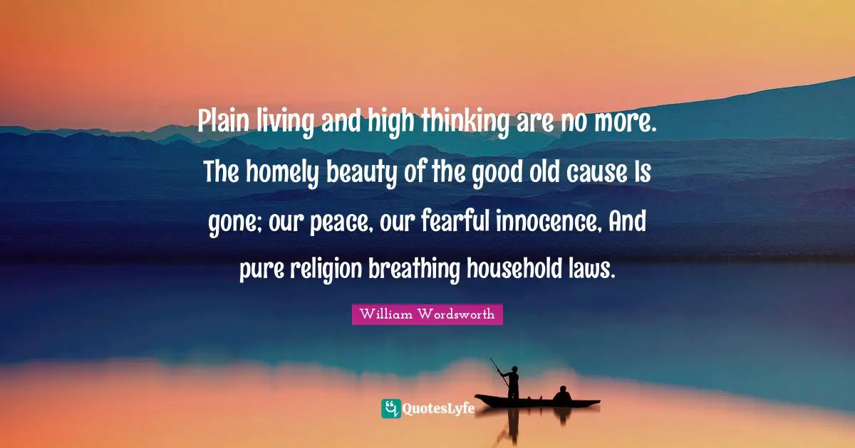 Plain living and high thinking are no more. The homely beauty of the good old cause Is gone; our peace, our fearful innocence, And pure religion breathing household laws.