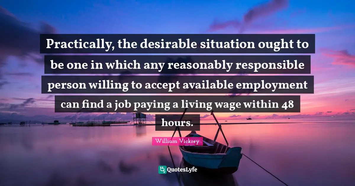 Practically, the desirable situation ought to be one in which any reasonably responsible person willing to accept available employment can find a job paying a living wage within 48 hours.