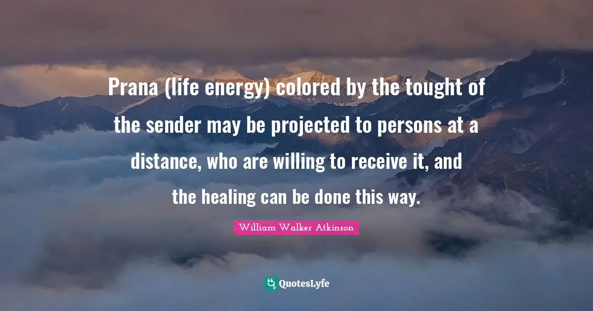William Walker Atkinson Quotes: "Prana (life energy) colored by the tought of the sender may be projected to persons at a distance, who are willing to receive it, and the healing can be done this way."