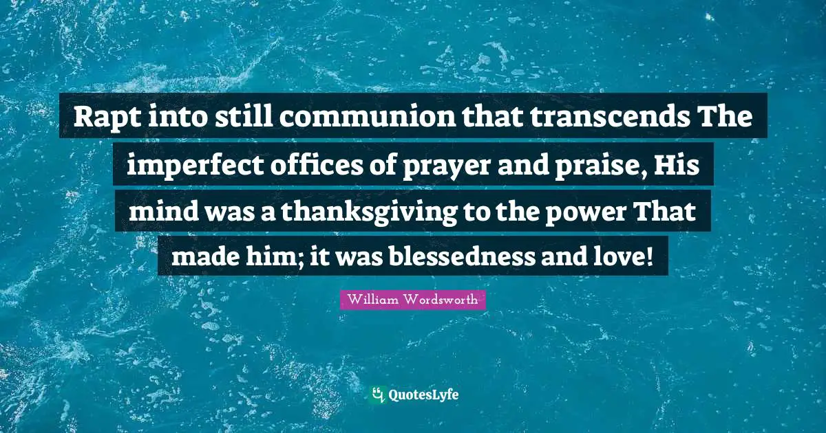 Rapt into still communion that transcends The imperfect offices of prayer and praise, His mind was a thanksgiving to the power That made him; it was blessedness and love!