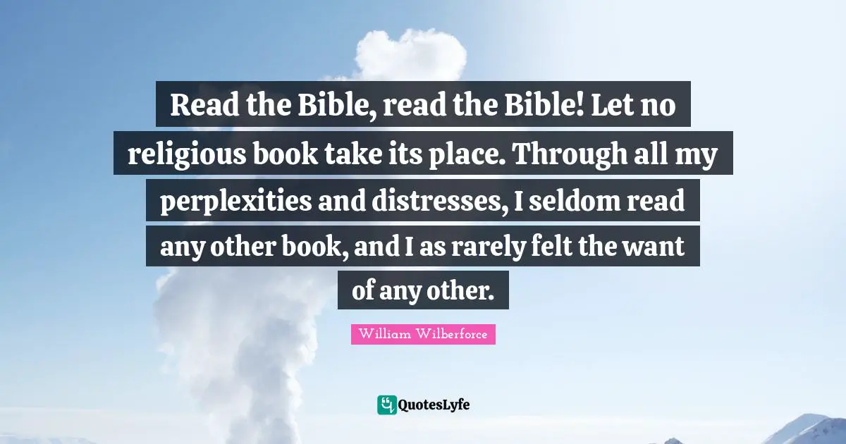 William Wilberforce Quotes: "Read the Bible, read the Bible! Let no religious book take its place. Through all my perplexities and distresses, I seldom read any other book, and I as rarely felt the want of any other."