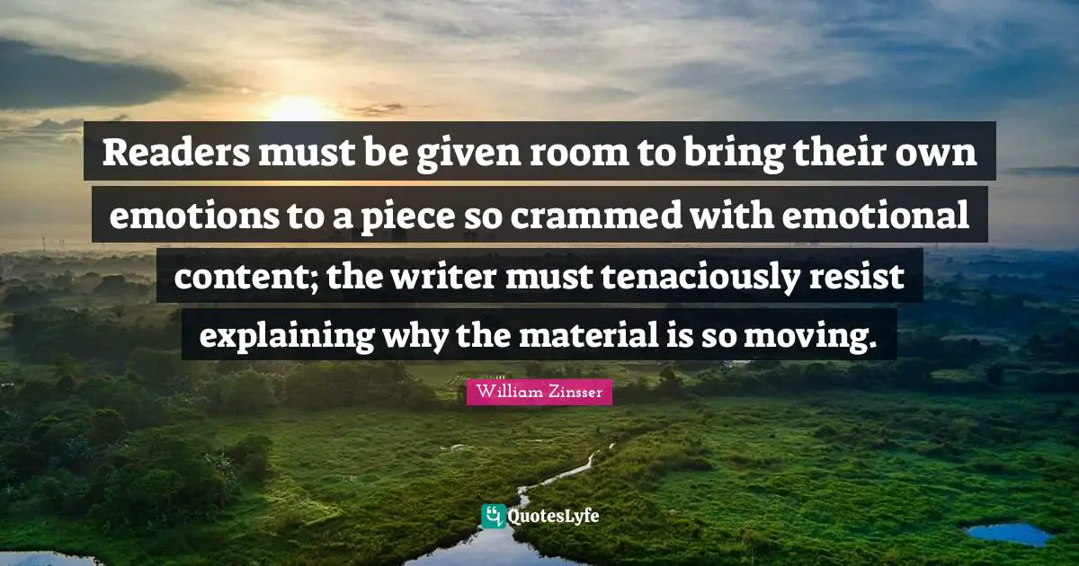 Readers must be given room to bring their own emotions to a piece so crammed with emotional content; the writer must tenaciously resist explaining why the material is so moving.