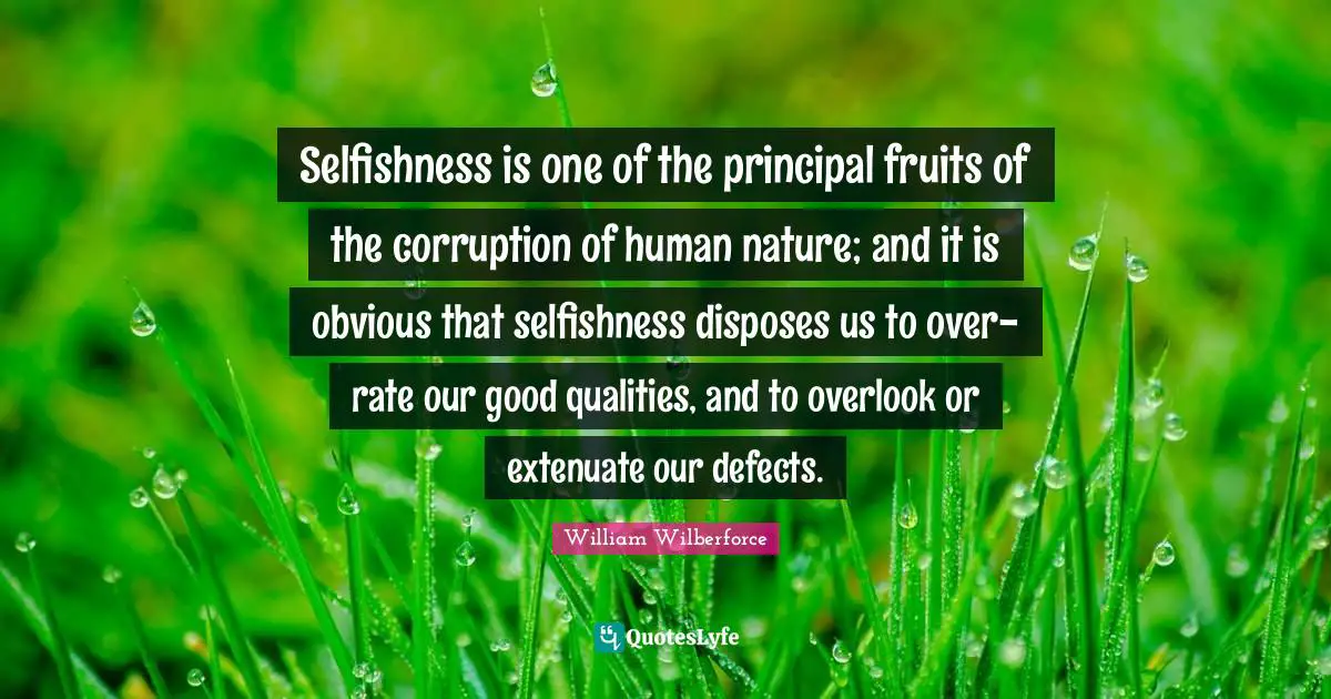 William Wilberforce Quotes: "Selfishness is one of the principal fruits of the corruption of human nature; and it is obvious that selfishness disposes us to over-rate our good qualities, and to overlook or extenuate our defects."